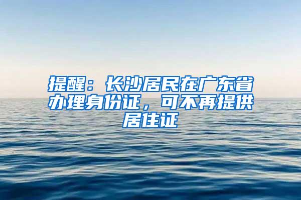 提醒：长沙居民在广东省办理身份证，可不再提供居住证