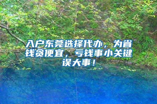 入户东莞选择代办，为省钱贪便宜，亏钱事小关键误大事！