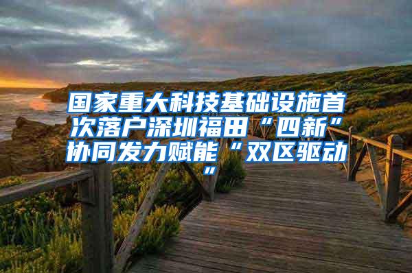 国家重大科技基础设施首次落户深圳福田“四新”协同发力赋能“双区驱动”