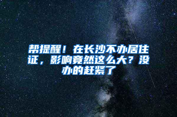 帮提醒！在长沙不办居住证，影响竟然这么大？没办的赶紧了