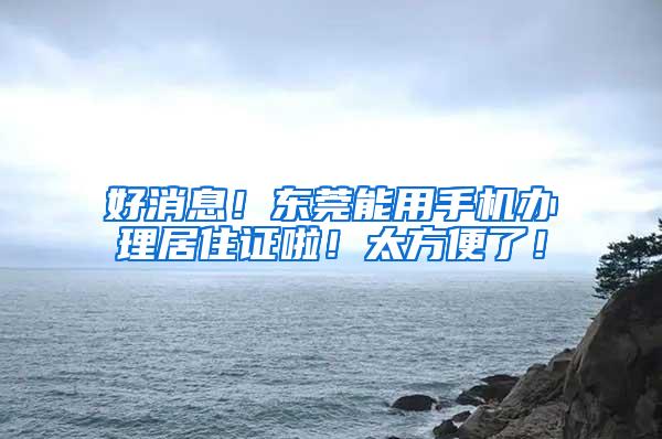 好消息！东莞能用手机办理居住证啦！太方便了！