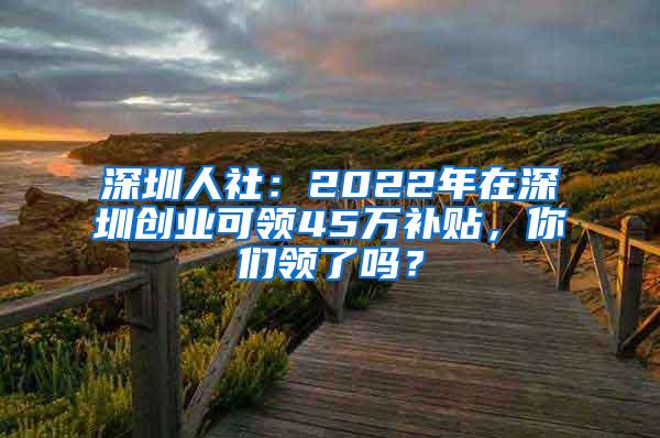 深圳人社：2022年在深圳创业可领45万补贴，你们领了吗？