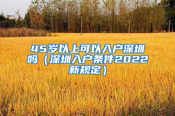 45岁以上可以入户深圳吗（深圳入户条件2022新规定）