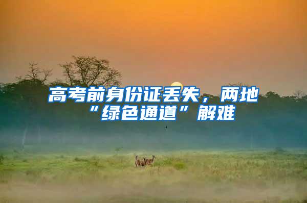 高考前身份证丢失，两地“绿色通道”解难
