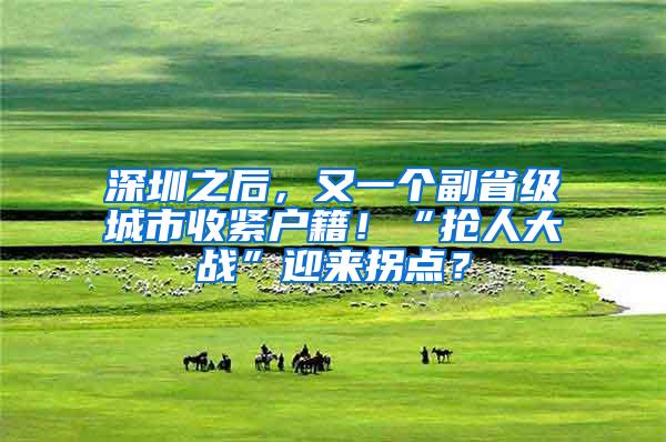 深圳之后，又一个副省级城市收紧户籍！“抢人大战”迎来拐点？