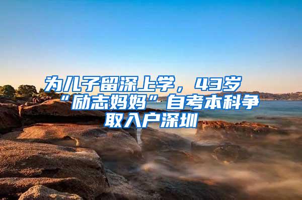 为儿子留深上学，43岁“励志妈妈”自考本科争取入户深圳