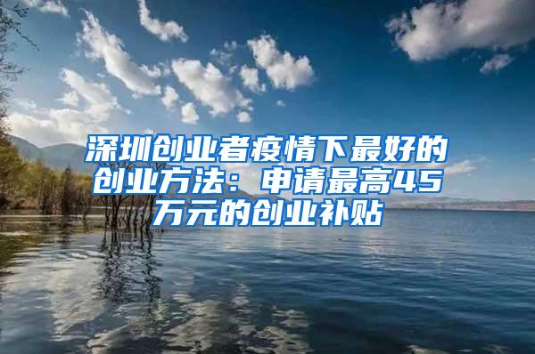 深圳创业者疫情下最好的创业方法：申请最高45万元的创业补贴