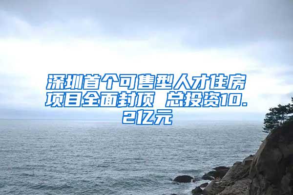深圳首个可售型人才住房项目全面封顶 总投资10.2亿元