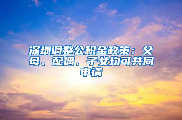 深圳调整公积金政策：父母、配偶、子女均可共同申请