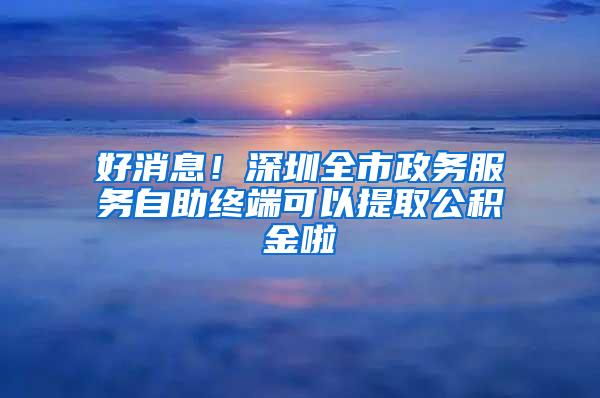 好消息！深圳全市政务服务自助终端可以提取公积金啦
