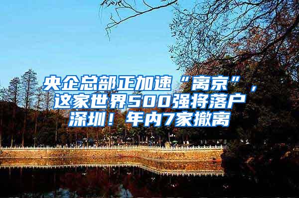 央企总部正加速“离京”，这家世界500强将落户深圳！年内7家撤离
