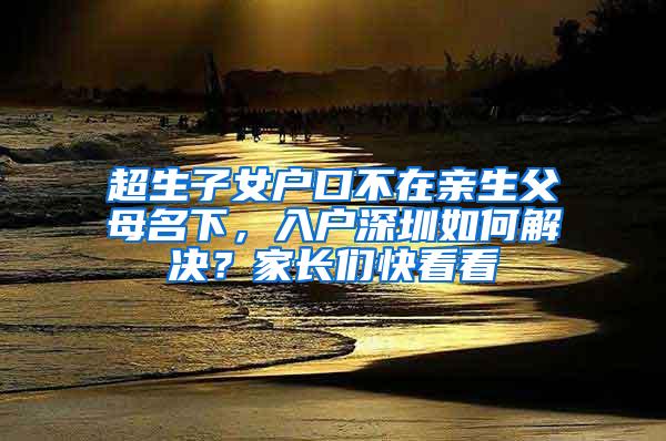 超生子女户口不在亲生父母名下，入户深圳如何解决？家长们快看看