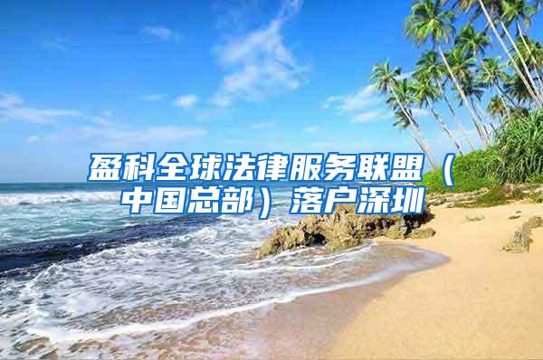 盈科全球法律服务联盟（中国总部）落户深圳