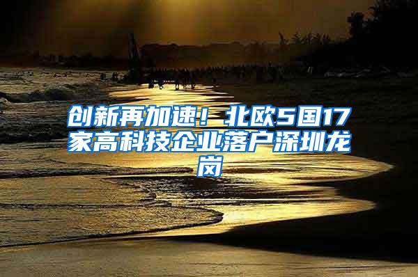 创新再加速！北欧5国17家高科技企业落户深圳龙岗