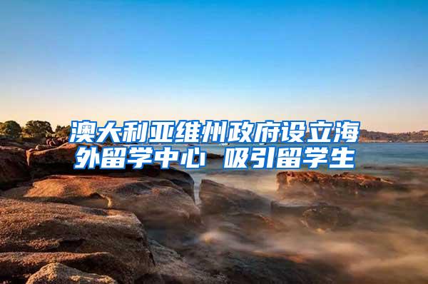 澳大利亚维州政府设立海外留学中心 吸引留学生