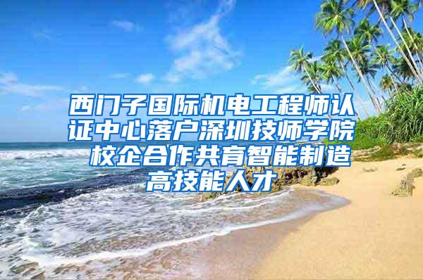 西门子国际机电工程师认证中心落户深圳技师学院 校企合作共育智能制造高技能人才