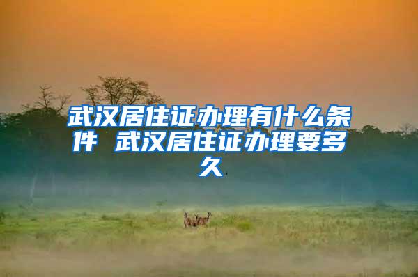 武汉居住证办理有什么条件 武汉居住证办理要多久