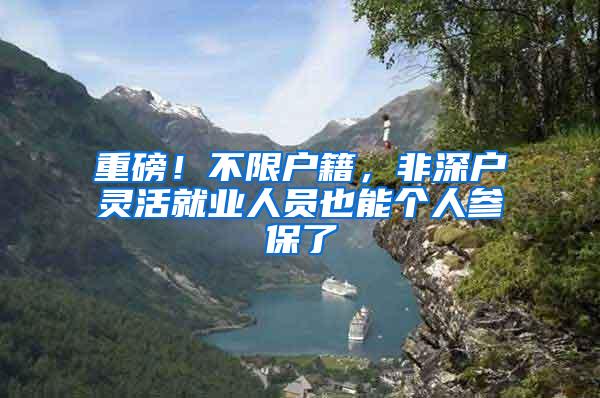 重磅！不限户籍，非深户灵活就业人员也能个人参保了