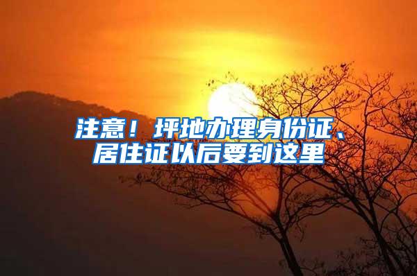 注意！坪地办理身份证、居住证以后要到这里