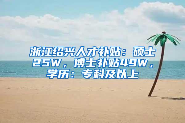 浙江绍兴人才补贴：硕士25W，博士补贴49W，学历：专科及以上