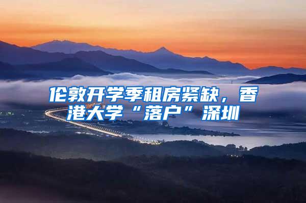 伦敦开学季租房紧缺，香港大学“落户”深圳