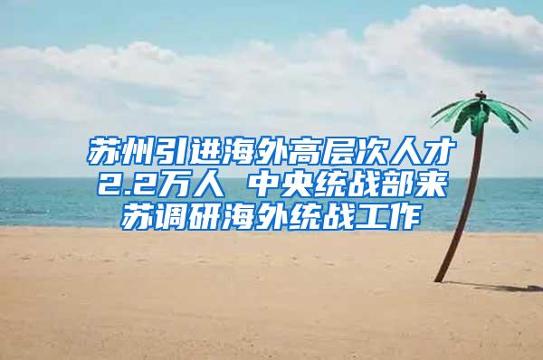 苏州引进海外高层次人才2.2万人 中央统战部来苏调研海外统战工作