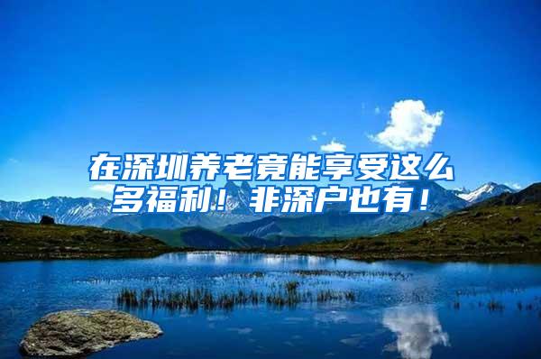 在深圳养老竟能享受这么多福利！非深户也有！