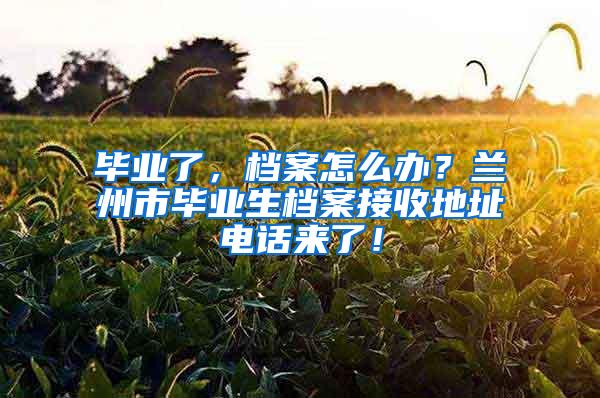 毕业了，档案怎么办？兰州市毕业生档案接收地址电话来了！