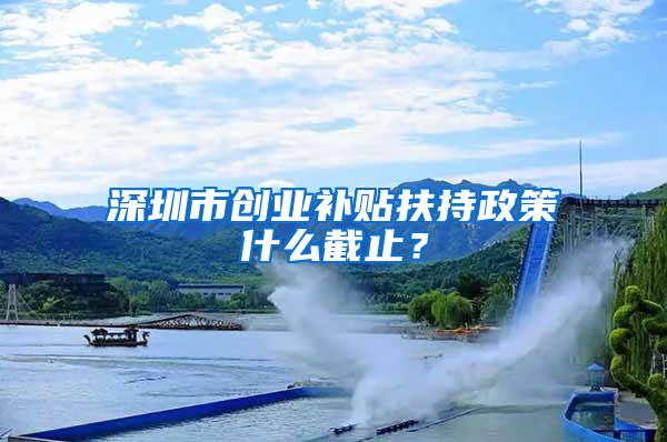 深圳市创业补贴扶持政策什么截止？