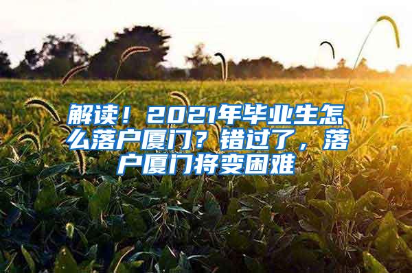 解读！2021年毕业生怎么落户厦门？错过了，落户厦门将变困难