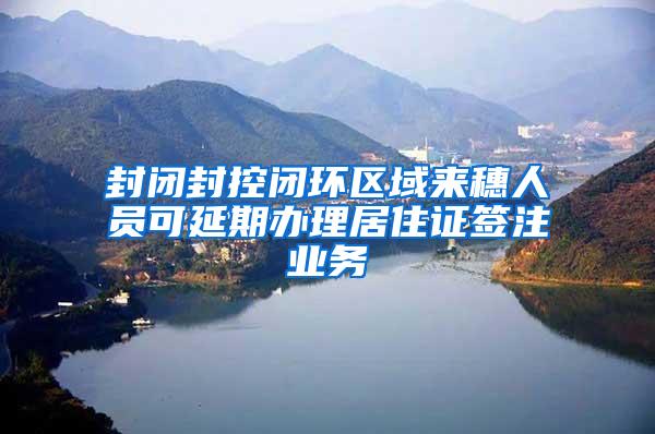 封闭封控闭环区域来穗人员可延期办理居住证签注业务