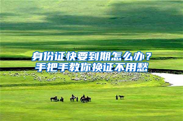 身份证快要到期怎么办？手把手教你换证不用愁