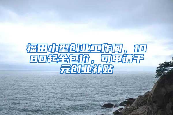 福田小型创业工作间，1080起全包价，可申请千元创业补贴