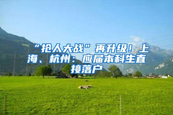 “抢人大战”再升级！上海、杭州：应届本科生直接落户