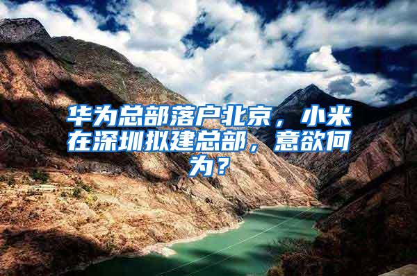 华为总部落户北京，小米在深圳拟建总部，意欲何为？