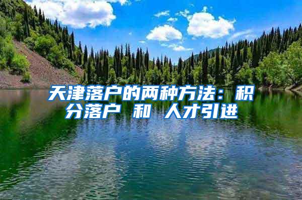 天津落户的两种方法：积分落户 和 人才引进