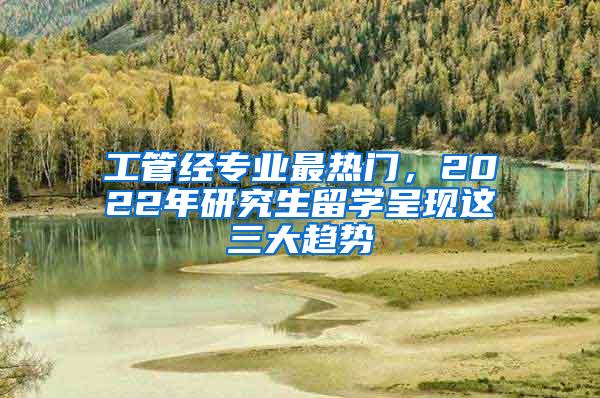工管经专业最热门，2022年研究生留学呈现这三大趋势