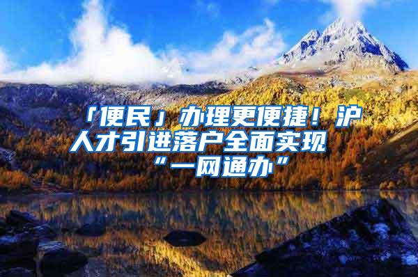 「便民」办理更便捷！沪人才引进落户全面实现“一网通办”