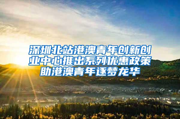 深圳北站港澳青年创新创业中心推出系列优惠政策助港澳青年逐梦龙华