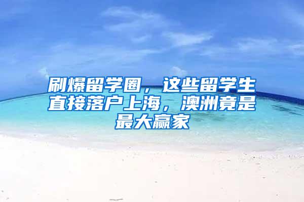 刷爆留学圈，这些留学生直接落户上海，澳洲竟是最大赢家