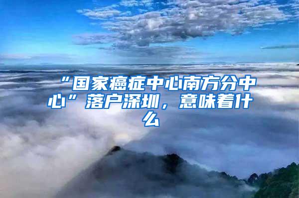 “国家癌症中心南方分中心”落户深圳，意味着什么