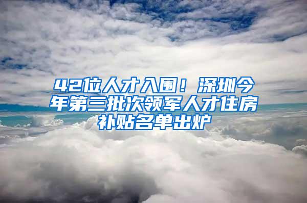 42位人才入围！深圳今年第三批次领军人才住房补贴名单出炉