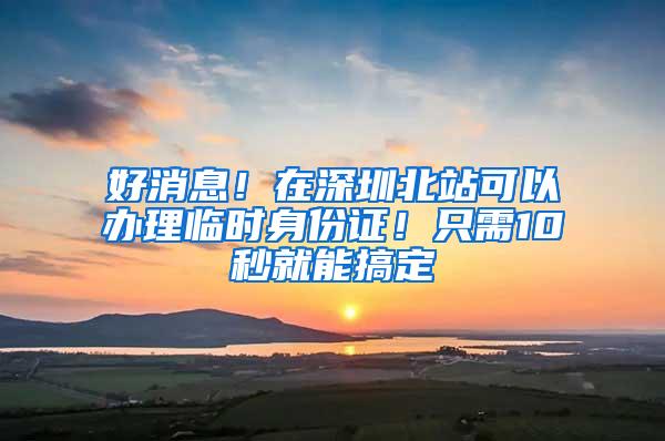 好消息！在深圳北站可以办理临时身份证！只需10秒就能搞定