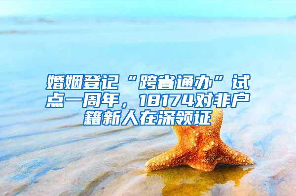 婚姻登记“跨省通办”试点一周年，18174对非户籍新人在深领证