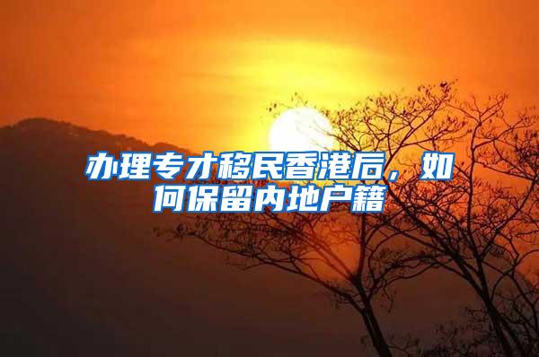 办理专才移民香港后，如何保留内地户籍