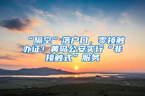 “隔空”落户口，零接触办证！黄岛公安实行“非接触式”服务