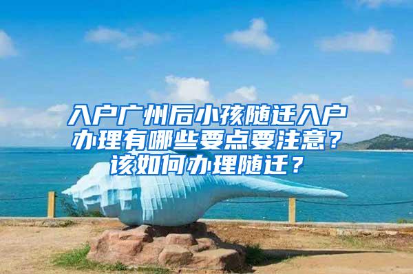 入户广州后小孩随迁入户办理有哪些要点要注意？该如何办理随迁？