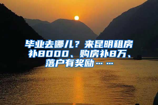 毕业去哪儿？来昆明租房补8000、购房补8万、落户有奖励……