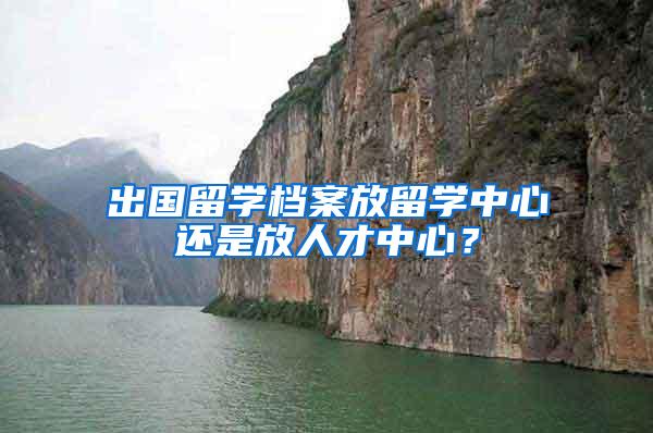 出国留学档案放留学中心还是放人才中心？