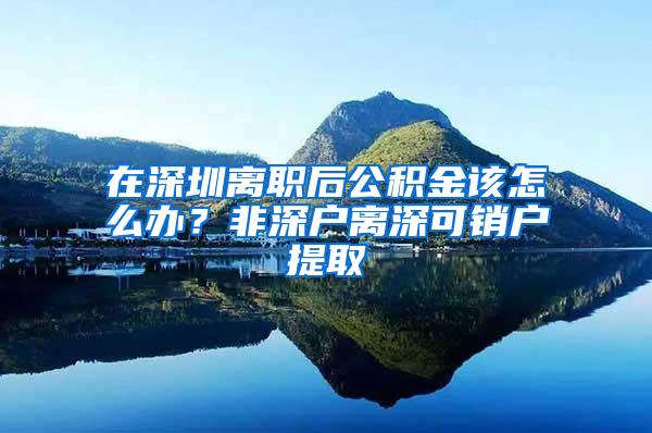 在深圳离职后公积金该怎么办？非深户离深可销户提取
